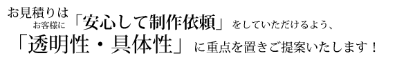 お見積りはお客様に「安心して制作依頼」をしていただけるよう、「透明性・具体性」に重点を置きご提案いたします！