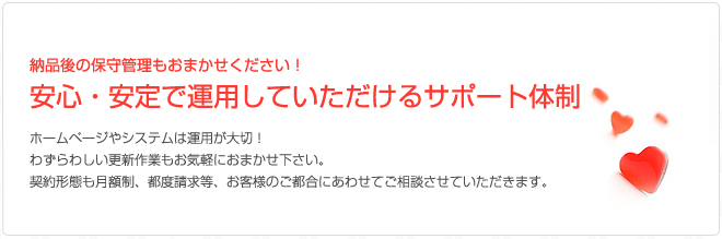 納品後の保守管理もおまかせください！安心・安定で運用していただけるサポート体制ホームページやシステムは運用が大切！わずらわしい更新作業もお気軽におまかせ下さい。契約形態も月額制、都度請求等、お客様のご都合にあわせてご相談させていただきます。