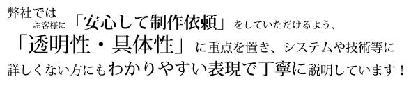 弊社では、お客様に「安心して制作依頼」をしていただけるよう、「透明性・具体性」に重点を置き、システムや技術等に詳しくない方にもわかりやすい表現で丁寧に説明しています！