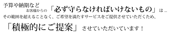 予算や納期などお客様からの「必ず守らなければいけないもの」は ...その範囲を超えることなく、ご希望を満たすサービスをご提供させていただくため、「積極的にご提案」させていただいています! 予算や納期などお客様からの「必ず守らなければいけないもの」は ...その範囲を超えることなく、ご希望を満たすサービスをご提供させていただくため、「積極的にご提案」させていただいています!
