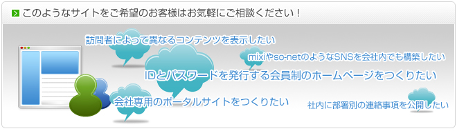 このようなサイトをご希望のお客様はお気軽にご相談ください！IDとパスワードを発行する会員制のホームページをつくりたい｜訪問者によって異なるコンテンツを表示したい｜mixiやso-netのようなSNSを会社内でも構築したい｜社内に部署別に連絡事項を公開したい｜会社のポータルサイトをつくりたい
