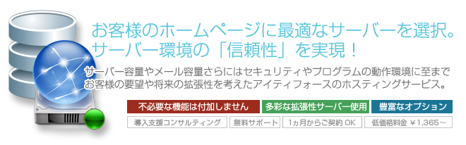 サーバー容量やメール容量さらにはセキュリティやプログラムの動作環境に至までお客様の要望や将来の拡張性を考えたアイティフォースのホスティングサービス。 サーバー容量やメール容量さらにはセキュリティやプログラムの動作環境に至までお客様の要望や将来の拡張性を考えたアイティフォースのホスティングサービス。