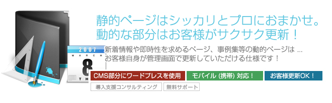 静的ページはシッカリとプロにおまかせ。動的な部分はお客様がサクサク更新!新着情報や即時性を求めるページ、事例集等の動的ページは ...お客様自身が管理画面で更新していただける仕様です! 静的ページはシッカリとプロにおまかせ。動的な部分はお客様がサクサク更新!新着情報や即時性を求めるページ、事例集等の動的ページは ...お客様自身が管理画面で更新していただける仕様です!