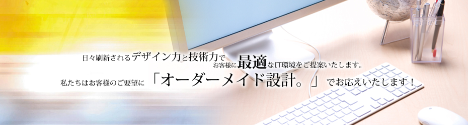 日々刷新されるデザイン力と技術力でお客様に最適なIT環境をご提案いたします。私たちはお客様のご要望に「オーダーメイド設計。」でお応えいたします！