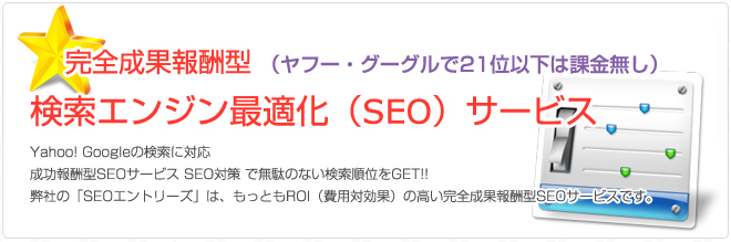 完全成果報酬型 （ヤフー・グーグルで21位以下は課金無し）検索エンジン最適化（SEO）サービス。Yahoo! Googleの検索に対応。成功報酬型SEOサービス SEO対策 で無駄のない検索順位をGET!! 弊社の「SEOエントリーズ」は、もっともROI（費用対効果）の高い完全成果報酬型SEOサービスです。